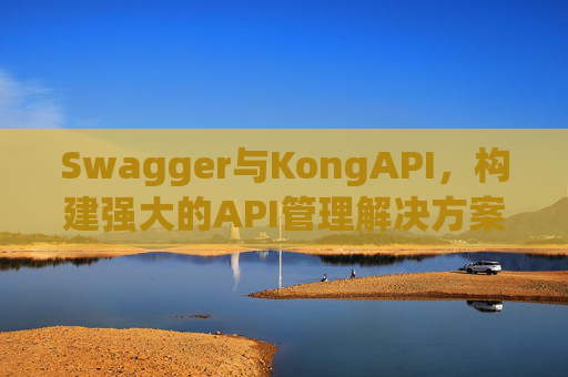 Swagger与KongAPI,构建强大的API管理解决方案
